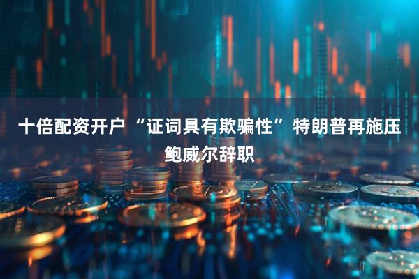 十倍配资开户 “证词具有欺骗性” 特朗普再施压鲍威尔辞职