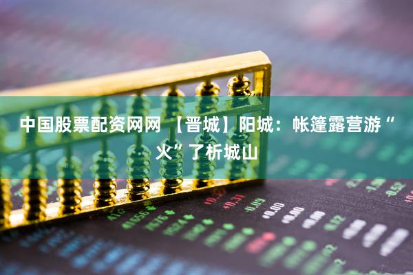 中国股票配资网网 【晋城】阳城：帐篷露营游“火”了析城山