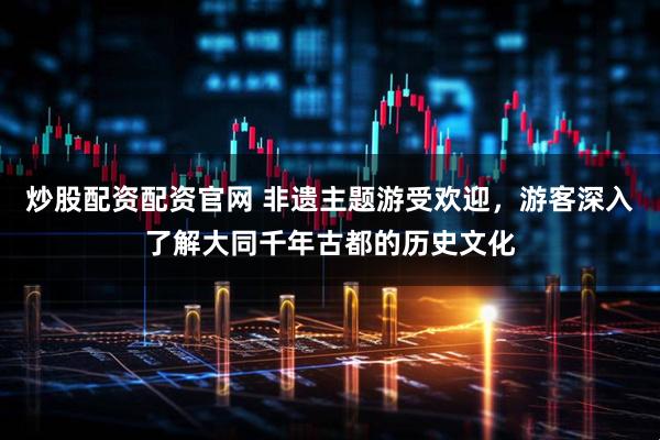 炒股配资配资官网 非遗主题游受欢迎，游客深入了解大同千年古都的历史文化