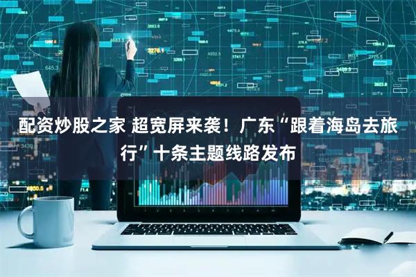 配资炒股之家 超宽屏来袭！广东“跟着海岛去旅行”十条主题线路发布