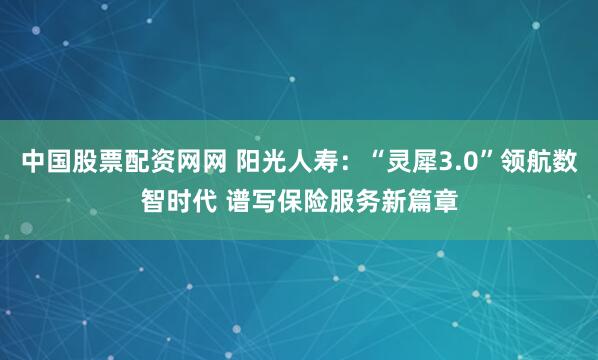 中国股票配资网网 阳光人寿：“灵犀3.0”领航数智时代 谱写保险服务新篇章