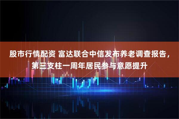 股市行情配资 富达联合中信发布养老调查报告，第三支柱一周年居民参与意愿提升
