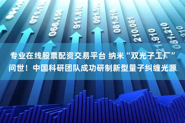 专业在线股票配资交易平台 纳米“双光子工厂”问世！中国科研团队成功研制新型量子纠缠光源