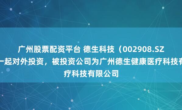广州股票配资平台 德生科技（002908.SZ）新增一起对外投资，被投资公司为广州德生健康医疗科技有限公司