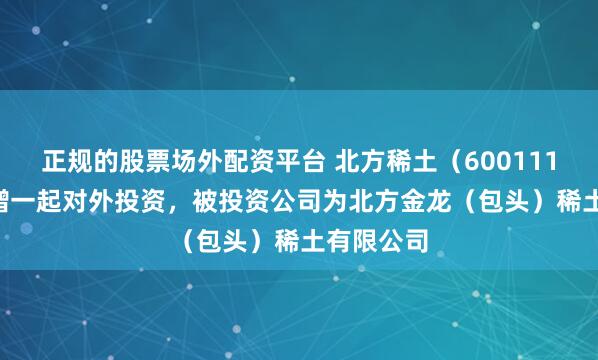 正规的股票场外配资平台 北方稀土（600111.SH）新增一起对外投资，被投资公司为北方金龙（包头）稀土有限公司