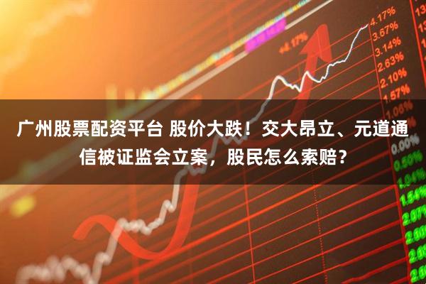 广州股票配资平台 股价大跌！交大昂立、元道通信被证监会立案，股民怎么索赔？