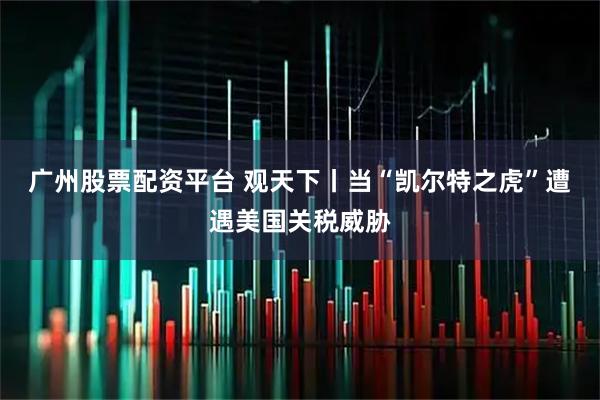 广州股票配资平台 观天下丨当“凯尔特之虎”遭遇美国关税威胁