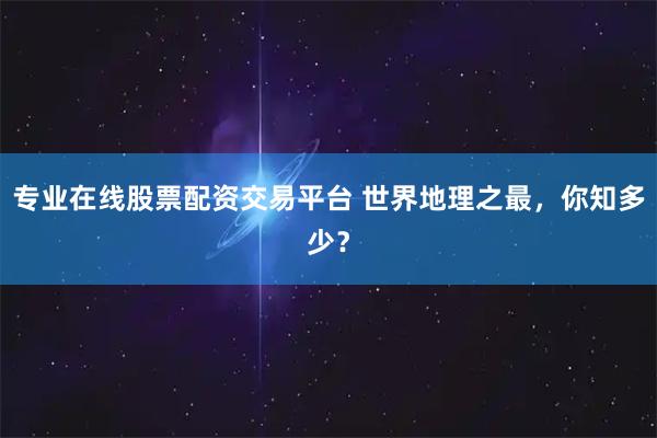 专业在线股票配资交易平台 世界地理之最，你知多少？