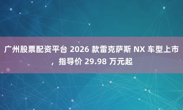 广州股票配资平台 2026 款雷克萨斯 NX 车型上市，指导价 29.98 万元起