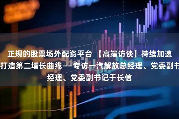 正规的股票场外配资平台 【高端访谈】持续加速海外布局 打造第二增长曲线——专访一汽解放总经理、党委副书记于长信
