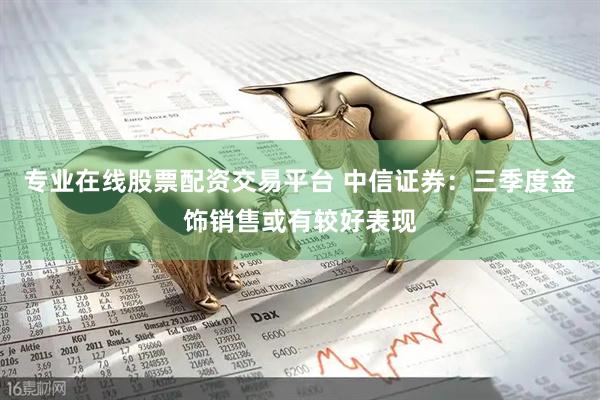 专业在线股票配资交易平台 中信证券:三季度金饰销售或有较好表现