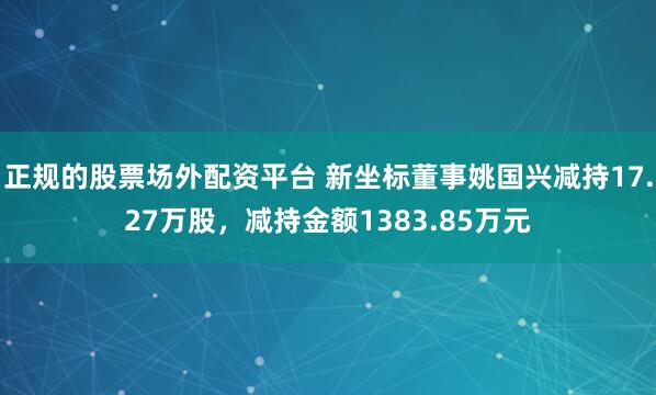 正规的股票场外配资平台 新坐标董事姚国兴减持17.27万股，减持金额1383.85万元