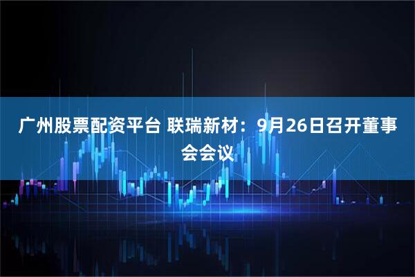广州股票配资平台 联瑞新材：9月26日召开董事会会议