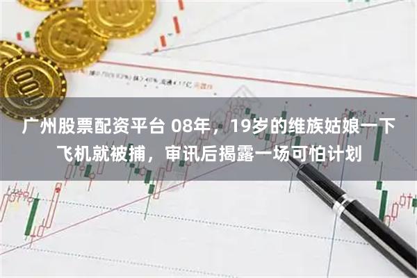 广州股票配资平台 08年，19岁的维族姑娘一下飞机就被捕，审讯后揭露一场可怕计划