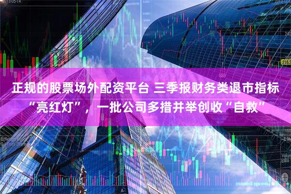 正规的股票场外配资平台 三季报财务类退市指标“亮红灯”，一批公司多措并举创收“自救”