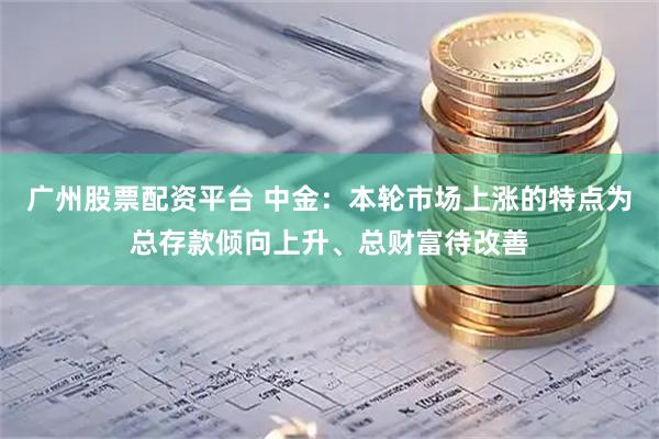 广州股票配资平台 中金：本轮市场上涨的特点为总存款倾向上升、总财富待改善
