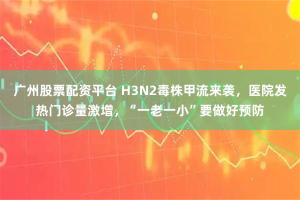 广州股票配资平台 H3N2毒株甲流来袭，医院发热门诊量激增，“一老一小”要做好预防