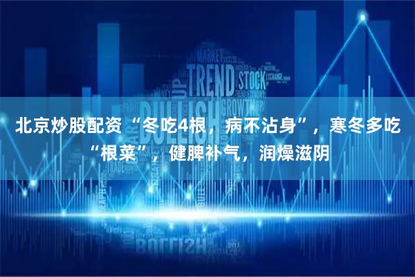 北京炒股配资 “冬吃4根，病不沾身”，寒冬多吃“根菜”，健脾补气，润燥滋阴