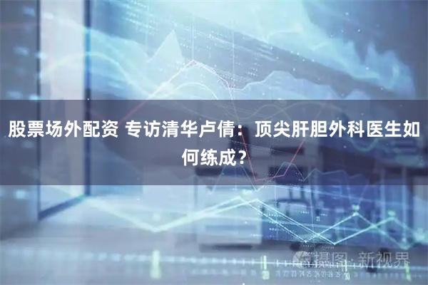 股票场外配资 专访清华卢倩：顶尖肝胆外科医生如何练成？
