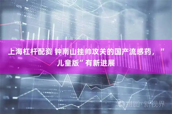 上海杠杆配资 钟南山挂帅攻关的国产流感药，“儿童版”有新进展