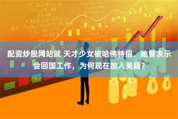 配资炒股网站就 天才少女被哈佛特招，她曾表示会回国工作，为何现在加入美籍？