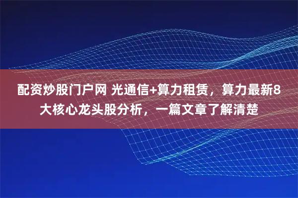 配资炒股门户网 光通信+算力租赁，算力最新8大核心龙头股分析，一篇文章了解清楚