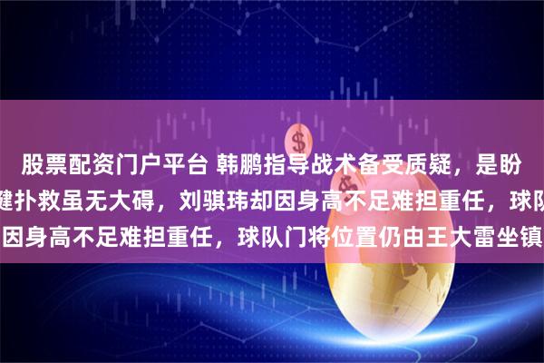 股票配资门户平台 韩鹏指导战术备受质疑，是盼着被下课吗，于金永关键扑救虽无大碍，刘骐玮却因身高不足难担重任，球队门将位置仍由王大雷坐镇