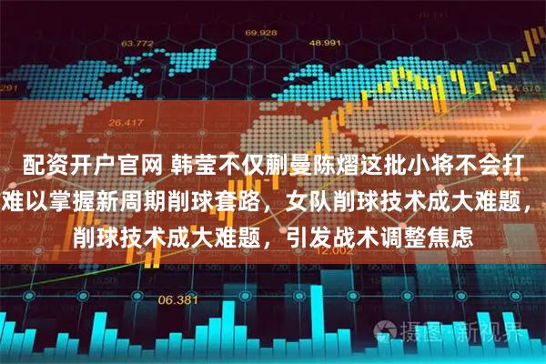 配资开户官网 韩莹不仅蒯曼陈熠这批小将不会打削球，连王曼昱也难以掌握新周期削球套路，女队削球技术成大难题，引发战术调整焦虑