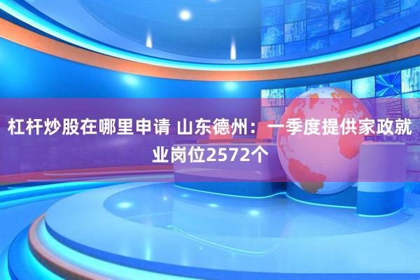 杠杆炒股在哪里申请 山东德州:一季度提供家政就业岗位2572个
