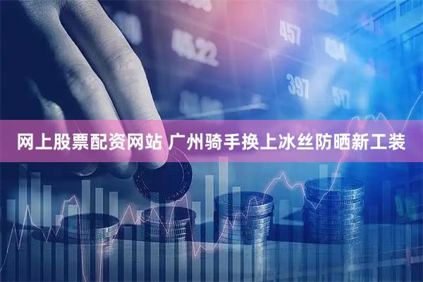网上股票配资网站 广州骑手换上冰丝防晒新工装