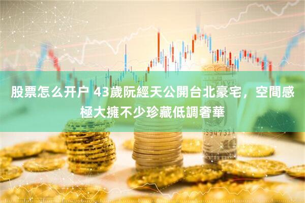股票怎么开户 43歲阮經天公開台北豪宅，空間感極大擁不少珍藏低調奢華