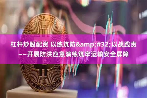 杠杆炒股配资 以练筑防 以战践责——开展防洪应急演练筑牢运输安全屏障