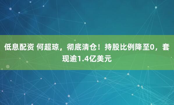 低息配资 何超琼，彻底清仓！持股比例降至0，套现逾1.4亿美元