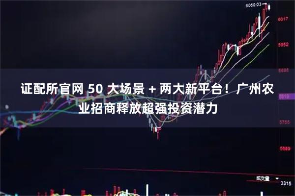 证配所官网 50 大场景 + 两大新平台！广州农业招商释放超强投资潜力