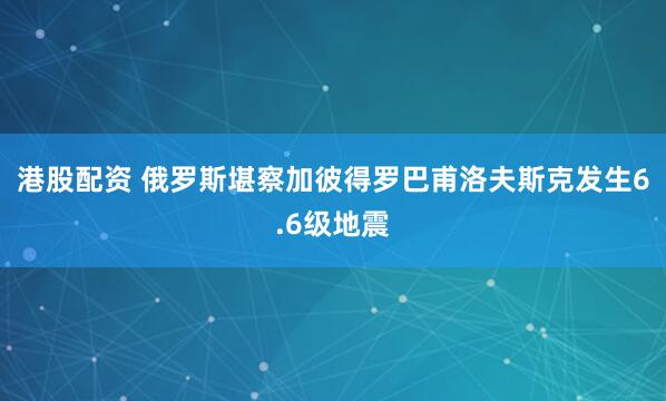 港股配资 俄罗斯堪察加彼得罗巴甫洛夫斯克发生6.6级地震