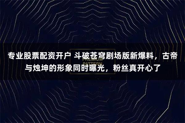 专业股票配资开户 斗破苍穹剧场版新爆料，古帝与烛坤的形象同时曝光，粉丝真开心了