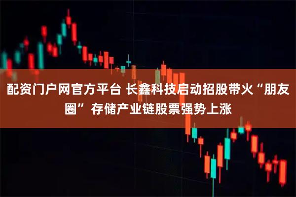 配资门户网官方平台 长鑫科技启动招股带火“朋友圈” 存储产业链股票强势上涨