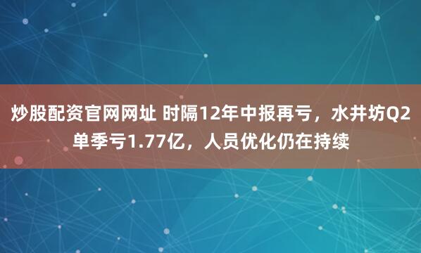 炒股配资官网网址 时隔12年中报再亏，水井坊Q2单季亏1.77亿，人员优化仍在持续