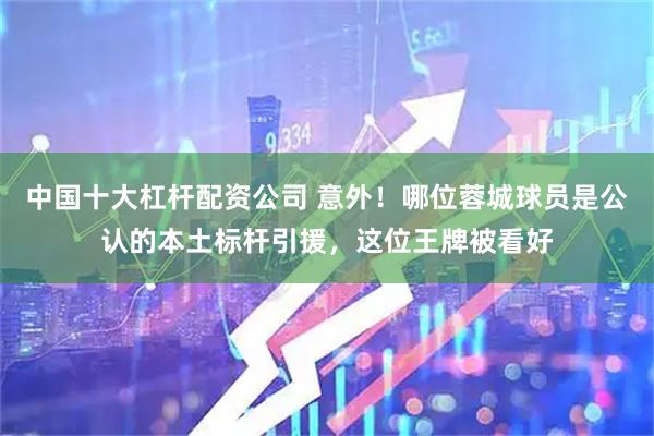 中国十大杠杆配资公司 意外！哪位蓉城球员是公认的本土标杆引援，这位王牌被看好