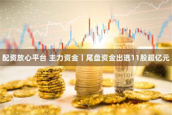 配资放心平台 主力资金丨尾盘资金出逃11股超亿元